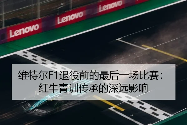 维特尔F1退役前的最后一场比赛：红牛青训传承的深远影响
