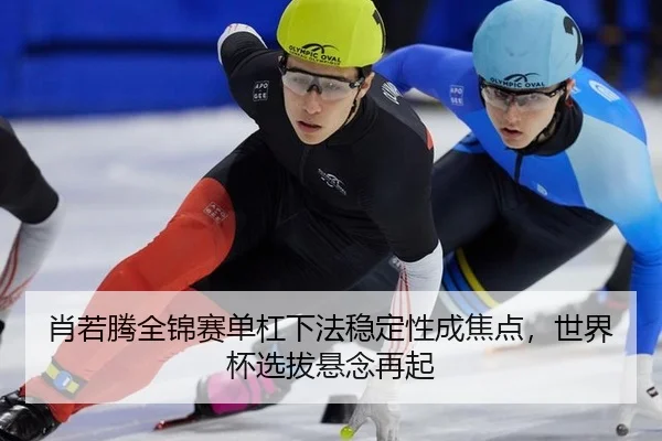 肖若腾全锦赛单杠下法稳定性成焦点，世界杯选拔悬念再起
