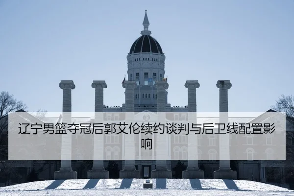 辽宁男篮夺冠后郭艾伦续约谈判与后卫线配置影响