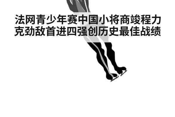法网青少年赛中国小将商竣程力克劲敌首进四强创历史最佳战绩
