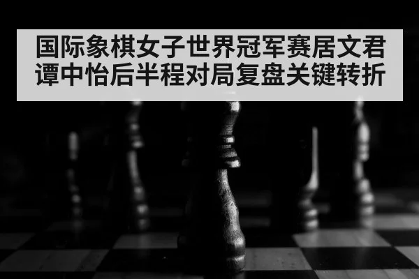 国际象棋女子世界冠军赛居文君谭中怡后半程对局复盘关键转折